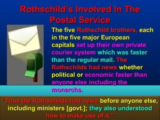 Rothschild’s Involved In The
           Postal Service
                The five Rothschild brothers, each
                in the five major European
                capitals set up their own private
                courier system which was faster
                than the regular mail. The
                Rothschilds had news whether
                political or economic faster than
                anyone else including the
                monarchs.
“Thus the Rothschilds had news before anyone else,
  including ministers [govt.]; they also understood
              how to make use of it.”             66
 
