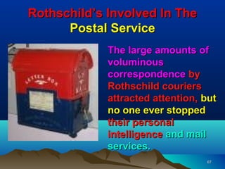 Rothschild’s Involved In The
      Postal Service
             The large amounts of
             voluminous
             correspondence by
             Rothschild couriers
             attracted attention, but
             no one ever stopped
             their personal
             intelligence and mail
             services.
                                  67
 