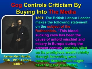 Gog Controls Criticism By
      Buying Into The Media
                      1891: The British Labour Leader
                      makes the following statement
                      on the subject of the
                      Rothschilds, “This blood-
                      sucking crew has been the
                      cause of untold mischief and
                      misery in Europe during the
                      present century, and has piled
                      up its prodigious wealth chiefly
James Keir Hardie,    through fomenting wars
1856 - 1915. Labour   between States which ought
       leader
                      never to have quarrelled.    68
 