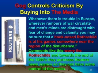 Gog Controls Criticism By
 Buying Into The Media
    Whenever there is trouble in Europe,
    wherever rumours of war circulate
    and men’s minds are distraught with
    fear of change and calamity you may
    be sure that a hook-nosed Rothschild
    is at his games somewhere near the
    region of the disturbance.”
    Comments like this worry the
    Rothschilds and towards the end of
    the 1800’s they purchase Reuters
    news agency so they can have some
    control of the media.            69
 