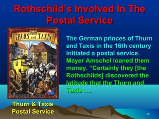 Rothschild’s Involved In The
      Postal Service
                 The German princes of Thurn
                 and Taxis in the 16th century
                 initiated a postal service.
                 Mayer Amschel loaned them
                 money. “Certainly they [the
                 Rothschilds] discovered the
                 latitude that the Thurn and
                 Taxis ….

Thurn & Taxis
Postal Service                             70
 