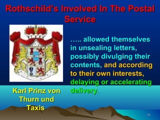 Rothschild’s Involved In The Postal
              Service

                  ….. allowed themselves
                  in unsealing letters,
                  possibly divulging their
                  contents, and according
                  to their own interests,
                  delaying or accelerating
 Karl Prinz von   delivery.
  Thurn und
     Taxis
                                        71
 