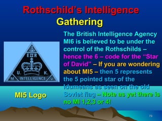 Rothschild’s Intelligence
       Gathering
           The British Intelligence Agency
           MI6 is believed to be under the
           control of the Rothschilds –
           hence the 6 – code for the “Star
           of David” – If you are wondering
           about MI5 – then 5 represents
           the 5 pointed star of the
           Idumeans as seen on the old
MI5 Logo   Soviet flag – Note as yet there is
           no MI 1,2,3 or 4!

                                         73
 