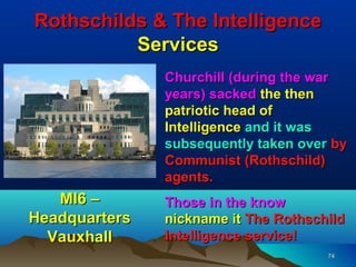 Rothschilds & The Intelligence
          Services
               Churchill (during the war
               years) sacked the then
               patriotic head of
               Intelligence and it was
               subsequently taken over by
               Communist (Rothschild)
               agents.
   MI6 –       Those in the know
Headquarters   nickname it The Rothschild
  Vauxhall     Intelligence service!
                                      74
 