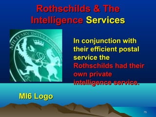 Rothschilds & The
  Intelligence Services

           In conjunction with
           their efficient postal
           service the
           Rothschilds had their
           own private
           intelligence service.

MI6 Logo
                                75
 