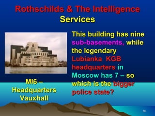 Rothschilds & The Intelligence
          Services
               This building has nine
               sub-basements, while
               the legendary
               Lubianka KGB
               headquarters in
               Moscow has 7 – so
   MI6 –       which is the bigger
Headquarters   police state?
  Vauxhall
                                    76
 