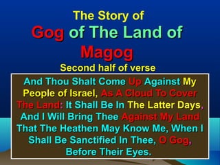The Story of
   Gog of The Land of
        Magog
         Second half of verse
 And Thou Shalt Come Up Against My
 People of Israel, As A Cloud To Cover
The Land: It Shall Be In The Latter Days,
 And I Will Bring Thee Against My Land
That The Heathen May Know Me, When I
  Shall Be Sanctified In Thee, O Gog,
           Before Their Eyes.               8
 