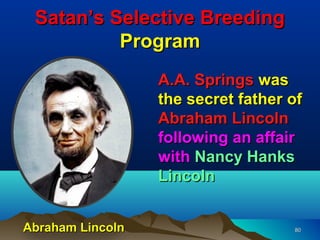 Satan’s Selective Breeding
          Program
                  A.A. Springs was
                  the secret father of
                  Abraham Lincoln
                  following an affair
                  with Nancy Hanks
                  Lincoln


Abraham Lincoln                     80
 