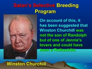 Satan’s Selective Breeding
           Program
              On account of this, it
              has been suggested that
              Winston Churchill was
              not the son of Randolph
              but of one of Jennie's
              lovers and could have
              been a Rothschild.


Winston Churchill                  81
 