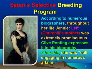 Satan’s Selective Breeding
         Program
           According to numerous
           biographers, throughout
           her life Jennie: Left
           (Churchill’s mother) was
           extremely promiscuous.
           Clive Ponting expresses
           it in his biography
           Churchill, she was “still
           engaging in numerous
           affairs.”
                                 82
 