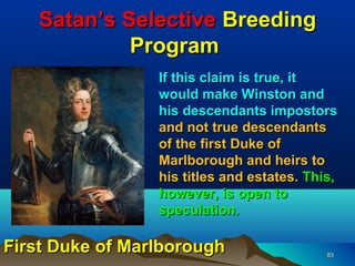 Satan’s Selective Breeding
            Program
                 If this claim is true, it
                 would make Winston and
                 his descendants impostors
                 and not true descendants
                 of the first Duke of
                 Marlborough and heirs to
                 his titles and estates. This,
                 however, is open to
                 speculation.

First Duke of Marlborough                   83
 