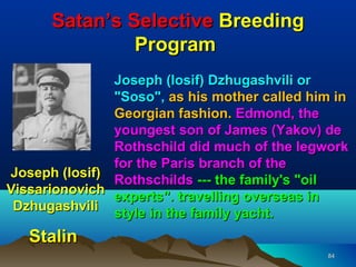Satan’s Selective Breeding
               Program
               Joseph (Iosif) Dzhugashvili or
               "Soso", as his mother called him in
               Georgian fashion. Edmond, the
               youngest son of James (Yakov) de
               Rothschild did much of the legwork
               for the Paris branch of the
Joseph (Iosif)
               Rothschilds --- the family's "oil
Vissarionovich
               experts". travelling overseas in
 Dzhugashvili
               style in the family yacht.
   Stalin
                                              84
 