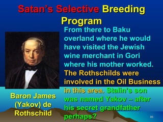 Satan’s Selective Breeding
          Program
              From there to Baku
              overland where he would
              have visited the Jewish
              wine merchant in Gori
              where his mother worked.
              The Rothschilds were
              involved in the Oil Business
              in this area. Stalin’s son
Baron James   was named Yakov – after
 (Yakov) de   his secret grandfather
 Rothschild   perhaps?                85
 