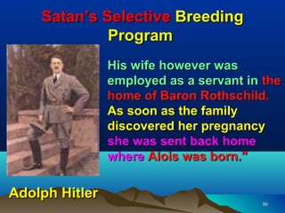 Satan’s Selective Breeding
             Program
                His wife however was
                employed as a servant in the
                home of Baron Rothschild.
                As soon as the family
                discovered her pregnancy
                she was sent back home
                where Alois was born."

Adolph Hitler
                                        86
 