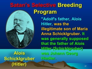 Satan’s Selective Breeding
           Program
                "Adolf's father, Alois
                Hitler, was the
                illegitimate son of Maria
                Anna Schicklgruber. It
                was generally supposed
                that the father of Alois
                Hitler (Schicklgruber)
    Alois       was Johann Georg
Schicklgruber   Hiedler.
   (Hitler)                           87
 