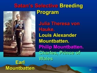 Satan’s Selective Breeding
            Program

              Julia Theresa von
              Hauke.
              Louis Alexander
              Mountbatten.
              Philip Mountbatten.
              Charles, Prince of
              Wales
   Earl
Mountbatten                         89
 
