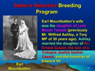 Satan’s Selective Breeding
           Program
              Earl Mountbatten’s wife
              was the daughter of Lord
              Mount Temple (previously
              Mr. Wilfred Ashley, a Tory
              MP of 30 years ago). Ashley
              married the daughter of Sir
              Ernest Cassel, the son of a
              Cologne Jewish banker
              Cassel, and the financier of
              Edward VII
   Earl
Mountbatten                             90
 