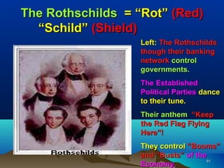 The Rothschilds = “Rot” (Red)
  “Schild” (Shield)
                  Left: The Rothschilds
                  though their banking
                  network control
                  governments.
                  The Established
                  Political Parties dance
                  to their tune.
                  Their anthem “Keep
                  the Red Flag Flying
                  Here”!
                  They control “Booms”
                  and “Busts” of the
                                    91
                  Economy.
 