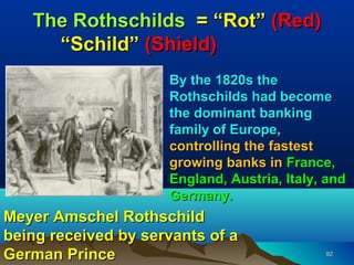 The Rothschilds = “Rot” (Red)
     “Schild” (Shield)
                     By the 1820s the
                     Rothschilds had become
                     the dominant banking
                     family of Europe,
                     controlling the fastest
                     growing banks in France,
                     England, Austria, Italy, and
                     Germany.
Meyer Amschel Rothschild
being received by servants of a
German Prince                                92
 