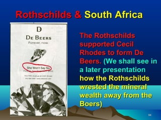 Rothschilds & South Africa

             The Rothschilds
             supported Cecil
             Rhodes to form De
             Beers. (We shall see in
             a later presentation
             how the Rothschilds
             wrested the mineral
             wealth away from the
             Boers)
                                 94
 