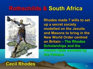 Rothschilds & South Africa
               Rhodes made 7 wills to set
               up a secret society
               modelled on the Jesuits
               and Masons to bring in the
               New World Order centred
               on Britain – The Rhodes
               Scholarships and the
               Round-Table assisted by
               the Fabians

Cecil Rhodes                          95
 