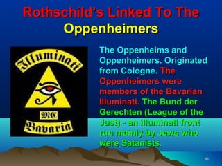 Rothschild’s Linked To The
     Oppenheimers
           The Oppenheims and
           Oppenheimers. Originated
           from Cologne. The
           Oppenheimers were
           members of the Bavarian
           Illuminati. The Bund der
           Gerechten (League of the
           Just) - an illuminati front
           run mainly by Jews who
           were Satanists.
                                     96
 