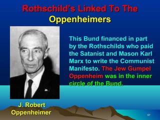 Rothschild’s Linked To The
       Oppenheimers

              This Bund financed in part
              by the Rothschilds who paid
              the Satanist and Mason Karl
              Marx to write the Communist
              Manifesto. The Jew Gumpel
              Oppenheim was in the inner
              circle of the Bund.


  J. Robert
Oppenheimer                           97
 