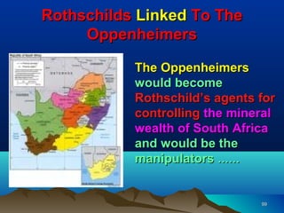 Rothschilds Linked To The
     Oppenheimers

           The Oppenheimers
           would become
           Rothschild’s agents for
           controlling the mineral
           wealth of South Africa
           and would be the
           manipulators ……


                               99
 