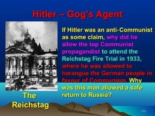 Hitler – Gog’s Agent
            If Hitler was an anti‑ Communist
            as some claim, why did he
            allow the top Communist
            propagandist to attend the
            Reichstag Fire Trial in 1933,
            where he was allowed to
            harangue the German people in
            favour of Communism. Why
            was this man allowed a safe
  The       return to Russia?
Reichstag
                                        113
 