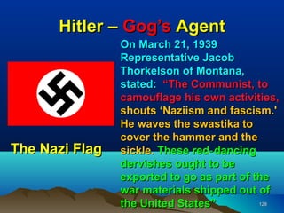 Hitler – Gog’s Agent
                On March 21, 1939
                Representative Jacob
                Thorkelson of Montana,
                stated: “The Communist, to
                camouflage his own activities,
                shouts ‘Naziism and fascism.'
                He waves the swastika to
                cover the hammer and the
The Nazi Flag   sickle. These red‑ dancing
                dervishes ought to be
                exported to go as part of the
                war materials shipped out of
                the United States”         128
 