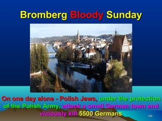 Bromberg Bloody Sunday




On one day alone - Polish Jews, under the protection
of the Polish Army, attack a small German town and
             viciously kill 5500 Germans        159
 