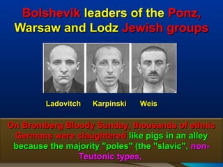 Bolshevik leaders of the Ponz,
 Warsaw and Lodz Jewish groups




         Ladovitch   Karpinski   Weis

On Bromberg Bloody Sunday, thousands of ethnic
 Germans were slaughtered like pigs in an alley
 because the majority "poles" (the "slavic", non-
               Teutonic types,                 162
 