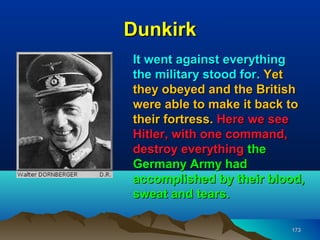 Dunkirk
It went against everything
the military stood for. Yet
they obeyed and the British
were able to make it back to
their fortress. Here we see
Hitler, with one command,
destroy everything the
Germany Army had
accomplished by their blood,
sweat and tears.

                         173
 