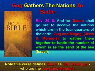 Gog Gathers The Nations To
             Battle
                Rev. 20, 8: And he (Satan) shall
                go out to deceive the nations
                which are in the four quarters of
                the earth, Gog and Magog, (Jews
                & Mongols) to gather them
                together to battle the number of
                whom is as the sand of the sea
                (Israel).


Note this verse defines Satan as Gog & Magog -
         who are the Jews and Mongols       26
 
