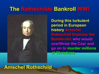 The Rothschilds Bankroll WWI

                 During this turbulent
                 period in European
                 history Amschel
                 Rothschild finances the
                 Bolsheviks who would
                 overthrow the Czar and
                 go on to murder millions
                 of Christians.


Amschel Rothschild
                                      29
 