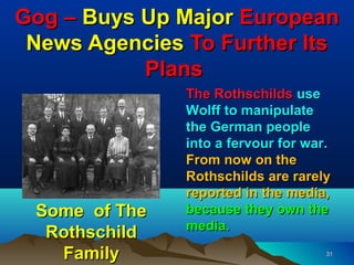 Gog – Buys Up Major European
 News Agencies To Further Its
           Plans
               The Rothschilds use
               Wolff to manipulate
               the German people
               into a fervour for war.
               From now on the
               Rothschilds are rarely
               reported in the media,
 Some of The   because they own the
               media.
  Rothschild
   Family                            31
 