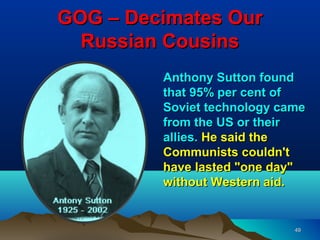GOG – Decimates Our
  Russian Cousins
         Anthony Sutton found
         that 95% per cent of
         Soviet technology came
         from the US or their
         allies. He said the
         Communists couldn't
         have lasted "one day"
         without Western aid.


                             49
 