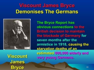 Viscount James Bryce
   Demonises The Germans

           The Bryce Report has
           obvious connections to the
           British decision to maintain
           the blockade of Germany for
           seven months after the
           armistice in 1918, causing the
           starvation deaths of an
           estimated 600,000 elderly and
Viscount   very young Germans.
 James
 Bryce                                 63
 