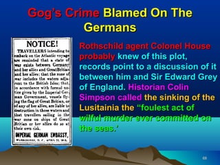 Gog’s Crime Blamed On The
         Germans
       Rothschild agent Colonel House
       probably knew of this plot,
       records point to a discussion of it
       between him and Sir Edward Grey
       of England. Historian Colin
       Simpson called the sinking of the
       Lusitainia the “foulest act of
       wilful murder ever committed on
       the seas.’


                                      68
 