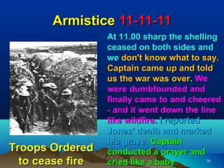 Armistice 11-11-11
                  At 11.00 sharp the shelling
                  ceased on both sides and
                  we don't know what to say.
                  Captain came up and told
                  us the war was over. We
                  were dumbfounded and
                  finally came to and cheered
                  - and it went down the line
                  like wildfire. I reported
                  Jones' death and marked
                  his grave. Captain
Troops Ordered    conducted a prayer and
  to cease fire   cried like a baby.        76
 