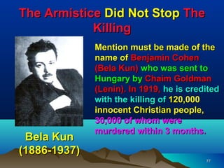 The Armistice Did Not Stop The
            Killing
              Mention must be made of the
              name of Benjamin Cohen
              (Bela Kun) who was sent to
              Hungary by Chaim Goldman
              (Lenin). In 1919, he is credited
              with the killing of 120,000
              innocent Christian people,
              30,000 of whom were
              murdered within 3 months.
 Bela Kun
(1886-1937)
                                          77
 