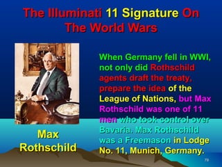 The Illuminati 11 Signature On
        The World Wars

             When Germany fell in WWI,
             not only did Rothschild
             agents draft the treaty,
             prepare the idea of the
             League of Nations, but Max
             Rothschild was one of 11
             men who took control over
             Bavaria. Max Rothschild
   Max       was a Freemason in Lodge
Rothschild   No. 11, Munich, Germany.
                                     79
 