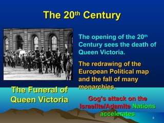 The 20 Century
                 th



                  The opening of the 20th
                  Century sees the death of
                  Queen Victoria.
                  The redrawing of the
                  European Political map
                  and the fall of many
                  monarchies.
The Funeral of
Queen Victoria       Gog’s attack on the
                  Israelite/Adamite Nations
                          accelerates     8
 