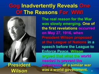 Gog Inadvertently Reveals One
  Of The Reasons For WWI
            The real reason for the War
            was slowly emerging. One of
            the first revelations occurred
            on May 27, 1916, when
            President Wilson proposed
            at the League of Nations in a
            speech before the League to
            Enforce Peace. Wilson
            argued that what the world
            needed to prevent the
President   recurrence of a similar war
 Wilson     was a world government. 81
 