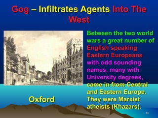 Gog – Infiltrates Agents Into The
               West
                  Between the two world
                  wars a great number of
                  English speaking
                  Eastern Europeans
                  with odd sounding
                  names, many with
                  University degrees,
                  came in from Central
                  and Eastern Europe.
    Oxford        They were Marxist
                  atheists (Khazars).
                                     83
 