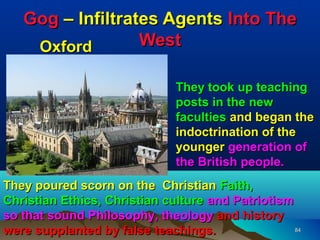 Gog – Infiltrates Agents Into The
    Oxford        West

                              They took up teaching
                              posts in the new
                              faculties and began the
                              indoctrination of the
                              younger generation of
                              the British people.
They poured scorn on the Christian Faith,
Christian Ethics, Christian culture and Patriotism
so that sound Philosophy, theology and history
were supplanted by false teachings.                84
 