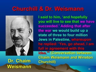 Churchill & Dr. Weismann
            I said to him, ‘and hopefully
            you will live to see that we have
            succeeded.' Adding that after
            the war we would build up a
            state of three to four million
            Jews in Palestine, whereupon
            he replied: ‘Yes, go ahead, I am
            full in agreement with this
            idea.'" (Conversation between
            Chaim Weismann and Winston
Dr. Chaim   Churchill)
Weismann                                 88
 
