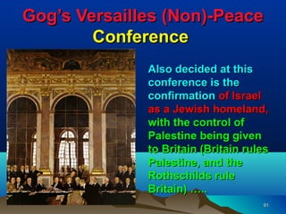 Gog’s Versailles (Non)-Peace
        Conference
              Also decided at this
              conference is the
              confirmation of Israel
              as a Jewish homeland,
              with the control of
              Palestine being given
              to Britain (Britain rules
              Palestine, and the
              Rothschilds rule
              Britain) …..
                                     91
 