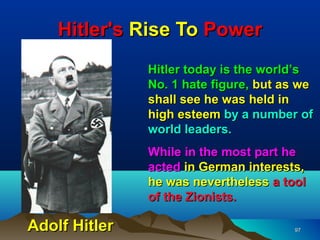 Hitler's Rise To Power
               Hitler today is the world’s
               No. 1 hate figure, but as we
               shall see he was held in
               high esteem by a number of
               world leaders.
               While in the most part he
               acted in German interests,
               he was nevertheless a tool
               of the Zionists.

Adolf Hitler                           97
 