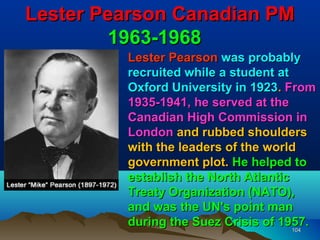Lester Pearson Canadian PM
        1963-1968
         Lester Pearson was probably
         recruited while a student at
         Oxford University in 1923. From
         1935-1941, he served at the
         Canadian High Commission in
         London and rubbed shoulders
         with the leaders of the world
         government plot. He helped to
         establish the North Atlantic
         Treaty Organization (NATO),
         and was the UN's point man
         during the Suez Crisis of 1957.
                                      104
 